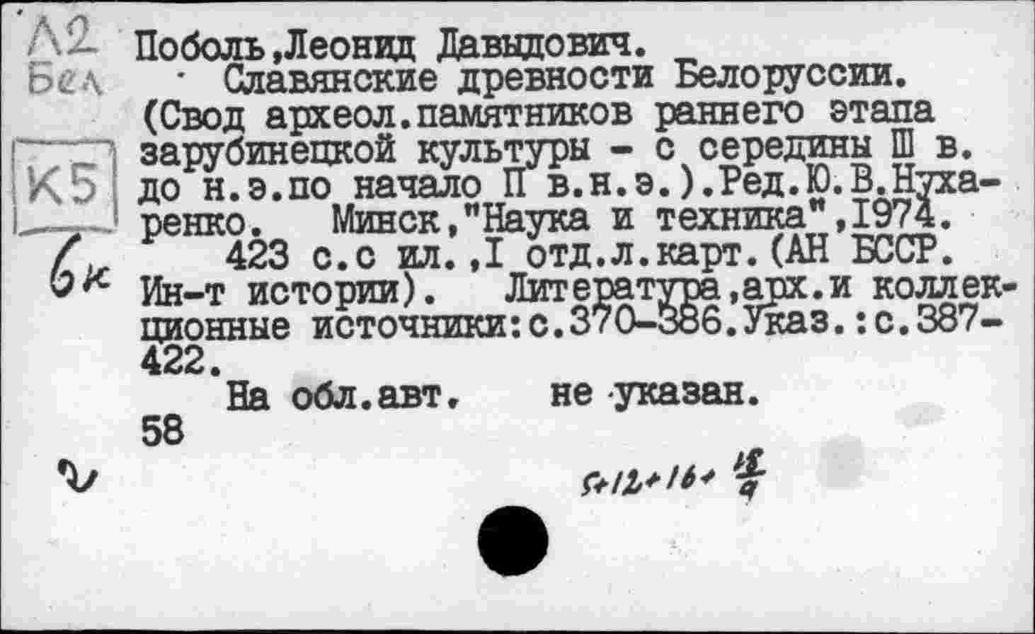 ﻿'А2. Бел gg
Поболь»Леонид Давыдович.
• Славянские древности Белоруссии. (Свод археол.памятников раннего этапа зарубинецкой культуры - с середины Ш в. до н.э.по начало Пв.н.э.).Ред.Ю.В.Кухаренко. Минск,"Наука и техника",1974.
423 с.с ил.,1 отд.л.карт.(АН БССР.
Ин-т истории). Литература,арх.и коллек ционные источники:с.370-386.Указ.: с.387-422.
На обл.авт» не указан. 58
z|-